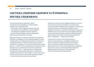 Усім респондентам дослідження ставили
чотири питання про реформу системи охорони
здоров’я та про лідерство в ній:
— Що для Вас означає реформа охорони здоров’я?
— Чи потрібна взагалі реформа охорони здоров’я?
— Чи відбувається реформа охорони здоров’я?
— Від кого більшою мірою залежить покращення
функціонування медичних закладів?
Переважна більшість людей, які відповіли на запитання,
вважають, що реформа системи охорони здоров’я загалом
потрібна (93%), але в Кіровоградській області цей відсоток
є найвищим (100%), а в Тернопільській області одним із
найнижчих у порівнянні з іншими областями (але все одно
високим — 60%). Розподіл відповідей на це питання суттєво
перегукується із задоволеністю медичною допомогою
на первинній ланці — найменшу частку задоволених
спостерігаємо у Кіровоградській області, а найбільшу —
у Тернопільській області (див. Графік 1.2). Тож, схоже, люди
очікують змін тоді, коли організація надання допомоги
є, на їхню суб’єктивну думку, незадовільною.
Більшість опитаних пов’язує реформу передусім із якістю
та доступністю медичної допомоги, а суттєво менша
частка респондентів обрали опції, пов’язані із «близькістю»
медичної допомоги, збільшенням заробітної плати
медичного персоналу та кращим ставленням до пацієнтів.
Найбільша частка опитаних, для яких реформа пов’язана
з якістю медичної допомоги, помічена в Кіровоградській
(60%), Миколаївській (65%) та Хмельницькій областях
(63%), а найменша — у Тернопільській (20%).
З іншого боку, незначна частка респондентів у
країні загалом вважають, що реформа відбувається:
лише 15% можуть ствердно відповісти на питання,
однак помітні великі регіональні відмінності: 56% у
Вінницькій області, 74% у м. Києві вважають, що реформа
відбувається, тоді як у Полтавській, Миколаївській,
Кіровоградській, Луганській та Закарпатській
областях цей відсоток не перевищує 8%.
СИСТЕМА ОХОРОНИ ЗДОРОВ’Я ТА ЇЇ РЕФОРМА:
ПОГЛЯД СПОЖИВАЧА
46 Індекс здоров’я. Україна
 