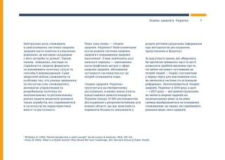 Центральна роль споживача
в цивілізованих системах охорони
здоров’я часто помітна в ухвалених
рішеннях, де вагомою складовою
є його потреби та думки3
. Таким
чином, поведінка, погляди та
сприйняття людини формують
та доповнюють політику галузі та
способи її впровадження. Саме
зворотній зв’язок споживачів та
особливо тих, хто уникає звернення
за послугою («не-споживачів»),
допомагає управлінцям та
розробникам політики на
національному та регіональному
рівнях надати медичній допомозі
таких атрибутів, які сприймаються
в суспільстві як характеристики
якості та доступності.
Чому така назва — «Індекс
здоров’я. Україна»? Найголовнішою
ціллю кожної системи охорони
здоров’я є покращення здоров’я
населення4
. З нею пов’язують цілі
нижчого порядку — зменшення
катастрофічних витрат у сфері
охорони здоров’я, збільшення
чутливості системи/послуг до
потреб споживачів тощо.
«Індекс здоров’я. Україна»
ґрунтується на емпіричному
дослідженні, в якому взяли участь
представники домогосподарств
України (понад 10 000 респондентів).
Дослідження є репрезентативним для
кожної області, що дає можливість
порівняти більшість показників у
розрізі регіонів (додаткова інформація
про методологію дослідження
представлена в Додатку).
За відсутності даних, які збиралися
би протягом тривалого часу та які б
дозволили зробити висновок про те,
чи зміни системи є чутливими до
потреб людей — Індекс слугуватиме
у першу чергу для відстеження того,
як змінилася система «із останньою
реформою». Започатковується «Індекс
здоров’я. Україна» в 2016 році, а далі
— з 2017 року — він демонструватиме,
як зміни в охороні здоров’я на
національному рівні та на рівні
громад відображаються на кінцевому
споживачеві, на людях, які приймають
рішення щодо свого здоров’я.
3
Williams, B. (1994). Patient satisfaction: a valid concept?. Social science & medicine, 38(4), 509-516.
4
Hsiao W (2003). What is a Health System? Why Should We Care? Cambridge, MA: Harvard School of Public Health.
7Індекс здоров’я. Україна
 