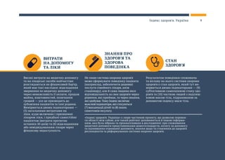 ВИТРАТИ
НА ДОПОМОГУ
ТА ЛІКИ
ЗНАННЯ ПРО
ЗДОРОВ’Я ТА
ЗДОРОВА
ПОВЕДІНКА
СТАН
ЗДОРОВ’Я
Високі витрати на медичну допомогу
та на лікарські засоби найчастіше
розглядаються як фінансовий бар’єр,
який має такі наслідки: відкладання
звернення по медичну допомогу
через неможливість її оплати, продаж
майна, коштовностей, позичання
грошей — усе це призводить до
зубожіння пацієнтів та їхні родини.
Вимірюється двома індикаторами —
(5) загальними витратами на
ліки, куди включено і призначені
лікарем ліки, і придбані самостійно
пацієнтом (витрати протягом
останніх 30 днів) та (6) відкладанням
або невідвідуванням лікаря через
фінансову недоступність.
Не лише система охорони здоров’я
може сформувати поведінку пацієнта
(наприклад, забезпечити дешевші
послуги сімейного лікаря, аніж
стаціонару), але й сама людина несе
відповідальність за своє здоров’я через
рішення, які приймає, та через знання,
які здобуває. Тому Індекс включає
важливі індикатори, які стосуються
(7) вакцинації дітей та (8) знань
симптомів інсульту.
Результатом поведінки споживача
та впливу на нього системи охорони
здоров’я є стан здоров’я, який тут ви-
мірюється двома індикаторами — (9)
суб’єктивною самооцінкою стану здо-
ров’я та (10) часткою людей з надлиш-
ковою масою тіла, підрахованою за
допомогою індексу маси тіла.
«Індекс здоров’я. Україна» є лише частиною проекту, що дозволяє порівня-
ти області між собою, але такий рейтинг доповнюється й іншою інформа-
цією, яка була зібрана та проаналізована в дослідженні: про споживання
медичної допомоги представниками домогосподарств, оплату за допомогу
та оцінювання отриманої допомоги, знання щодо та ставлення до здоров’я
респондентів та реформування системи охорони здоров’я.
9Індекс здоров’я. Україна
 