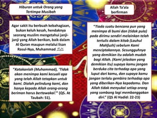 Hiburan untuk Orang yang
Tertimpa Musibah
Agar sakit itu berbuah kebahagiaan,
bukan keluh kesah, hendaknya
seorang muslim mengetahui janji-
janji yang Allah berikan, baik dalam
Al Quran maupun melalui lisan
Rasul-Nya, Muhammad ‫ﷺ‬
Allah Ta’ala
berfirman
“Tiada suatu bencana pun yang
menimpa di bumi dan (tidak pula)
pada dirimu sendiri melainkan telah
tertulis dalam kitab (Lauhul
Mahfuzh) sebelum Kami
menciptakannya. Sesungguhnya
yang demikian itu adalah mudah
bagi Allah. (Kami jelaskan yang
demikian itu) supaya kamu jangan
berduka cita terhadap apa yang
luput dari kamu, dan supaya kamu
jangan terlalu gembira terhadap apa
yang diberikan-Nya kepadamu. Dan
Allah tidak menyukai setiap orang
yang sombong lagi membanggakan
diri.” (QS Al Hadid: 22-23)
“Katakanlah (Muhammad), ‘Tidak
akan menimpa kami kecuali apa
yang telah Allah tetapkan untuk
kami. Dialah pelindung kami, dan
hanya kepada Allah orang-orang
beriman harus bertawakal.’” (QS. At
Taubah: 51).
 