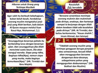 Hiburan untuk Orang yang
Tertimpa Musibah
Agar sakit itu berbuah kebahagiaan,
bukan keluh kesah, hendaknya
seorang muslim mengetahui janji-
janji yang Allah berikan, baik dalam
Al Quran maupun melalui lisan
Rasul-Nya, Muhammad ‫ﷺ‬
Rasulullah
‫ﷺ‬ bersabda
“Bencana senantiasa menimpa
seorang mukmin dan mukminah
pada dirinya, anaknya, dan hartanya
sampai ia berjumpa dengan Allah
dalam keadaan tidak ada kesalahan
pada dirinya.” (HR. At Tirmidzi, dan
beliau berkomentar, “Hasan shahih.”,
Imam Ahmad, dan lainnya)
“Tidaklah seorang muslim yang
tertimpa gangguan berupa penyakit
atau semacamnya, kecuali Allah
akan menggugurkan bersama
dengannya dosa-dosanya,
sebagaimana pohon yang
menggugurkan dedaunannya.” (HR.
Bukhari dan Muslim)
“Sesungguhnya besarnya pahala itu
berbanding lurus dengan besarnya
ujian. Dan sesungguhnya jika Allah
mencintai suatu kaum, Dia akan
menguji mereka. Siapa yang ridha,
baginya ridha(Nya), namun siapa
yang murka, maka baginya
kemurkaan(Nya).” (HR. Tirmidzi dan
Ibnu Majah).
 