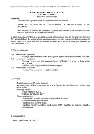 Polycopié de Neurologie-Neuroradiologie et Neurochirurgie 2005-2006 – Faculté de Médecine de Strasbourg


                            HYPERTENSION INTRA-CRANIENNE
                                       D. MAITROT/P. KEHRLI
                                      Service de Neurochirurgie
Objectifs :
      - reconnaître les signes cliniques de l’hypertension intra-crânienne

        CONNAITRE LES PRINCIPALES COMPLICATIONS DE L’HYPERTENSION INTRA-
        CRANIENNE

        - Etre capable de préciser les processus expansifs responsables d’une hypertension intra-
        crânienne en fonctions des symptômes associés

Il s’agit d’une augmentation de la pression intra-cranienne qui peut se mesurer soit par une
PL, soit par le biais de capteurs intra-craniens qui peuvent être intra-ventriculaires mais aussi
extra-duraux. Elle peut être liée au volume tumoral ou à l’hydrocéphalie par blocage de
l’écoulement du LCR.


1. Physiopathologie

1.1 Mécanismes liquidiens :
           Blocage à l’écoulement du LCR d’origine congénitale,inflammatoire ou tumorale
1.2 Mécanismes vasculaires :
           Veineux comme une thrombose ou thrombophlébite d’un sinus ou d’une veine
           de drainage
           Artériels, dans l’hypertension artérielle maligne
1.3 Mécanismes tissulaires :
           Tumeur intra-cranienne ou œdème cérébral



2. Clinique

        Céphalées dans la 2° partie de la nuit
        Vomissements faciles, matinaux, terminant l’accès de céphalées, ne gênant pas
      l’alimentation
        Troubles visuels :
               Stase papillaire au FO
               Diplopie par atteinte du VI
        Signes accessoires :
               Troubles de l’humeur (apathie, bradypsychie, irritabilité)
               Crises comitiales généralisées
               Troubles endocriniens divers
               Troubles neuro-végétatifs : bradycardie, HTA, troubles du rythme, troubles
               respiratoires



3. Complications

3.1 Décompensation de l’HIC :
 