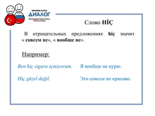 В отрицательных предложениях hiç значит
« совсем не», « вообще не».
Ben hiç sigara içmiyorum. Я вообще не курю.
Hiç güzel değil. Это совсем не красиво.
Слово HİÇ
Например:
 