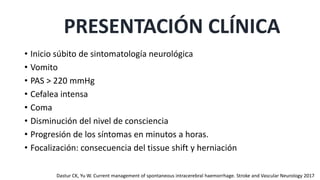 • Inicio súbito de sintomatología neurológica
• Vomito
• PAS > 220 mmHg
• Cefalea intensa
• Coma
• Disminución del nivel de consciencia
• Progresión de los síntomas en minutos a horas.
• Focalización: consecuencia del tissue shift y herniación
PRESENTACIÓN CLÍNICA
Dastur CK, Yu W. Current management of spontaneous intracerebral haemorrhage. Stroke and Vascular Neurology 2017
 