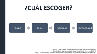 ¿CUÁL ESCOGER?
Tiempo Costo Tolerancia Disponibilidad
Jeremy J. et al. Imaging of Intracranial Hemorrhage. Journal of Stroke 2017
Scott D. Smith et al, Hemorrhagic Stroke. Radiol Clin N Am 49 (2011) 27–45
Nancy J. Fischbeina, et al. Nontraumatic Intracranial Hemorrhage. Neuroimag Clin N Am 20 (2010) 469–492
 