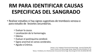 RM PARA IDENTIFICAR CAUSAS
ESPECIFICAS DEL SANGRADO
• Realizar estudios si hay signos sugestivos de trombosis venosa o
para estudio de lesiones secundarias.
• Evaluar la causa.
• Localización de la hemorragia.
• Edema.
• Evaluar el parénquima cerebral.
• Signo anormal en senos cerebrales.
• Aguda o Crónica.
Jeremy J. et al. Imaging of Intracranial Hemorrhage. Journal of Stroke 2017
Scott D. Smith et al, Hemorrhagic Stroke. Radiol Clin N Am 49 (2011) 27–45
Nancy J. Fischbeina, et al. Nontraumatic Intracranial Hemorrhage. Neuroimag Clin N Am 20 (2010) 469–492
 