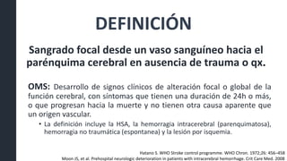 DEFINICIÓN
Sangrado focal desde un vaso sanguíneo hacia el
parénquima cerebral en ausencia de trauma o qx.
OMS: Desarrollo de signos clínicos de alteración focal o global de la
función cerebral, con síntomas que tienen una duración de 24h o más,
o que progresan hacia la muerte y no tienen otra causa aparente que
un origen vascular.
• La definición incluye la HSA, la hemorragia intracerebral (parenquimatosa),
hemorragia no traumática (espontanea) y la lesión por isquemia.
Hatano S. WHO Stroke control programme. WHO Chron. 1972;26: 456–458
Moon JS, et al. Prehospital neurologic deterioration in patients with intracerebral hemorrhage. Crit Care Med. 2008
 
