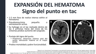 EXPANSIÓN DEL HEMATOMA
Signo del punto en tac
• 1-2 mm foco de realice intenso within el
hematoma
• Pseudoaneurisma pequeño o
extravasación activa.
• Su hallazgo en el tac realizado dentro de
las 3 primeras horas del inicio de los
sintomas predice aumento del sangrado.
• Puntaje del signo del punto.
• Predictores: dimension máxima axial del
punto, atenuación máxima en el mayor
punto.
• Predice mortalidad y pobre funcionalidad.
Ederies A, et al. Postcontrast CT extravasation is associated with hematoma expansion in CTA spot negative patients. Stroke 2009
Delgado Almandoz JE. Systematic characterization of the computed tomography angiography spot sign in primary intracerebral hemorrhage Stroke 2009
Delgado Almandoz JE, et al. The spot sign score in primary intracerebral hemorrhage identifies patients at highest risk of in-hospital mortality and poor outcome among survivors. Stroke 2010.
 