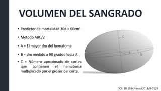 VOLUMEN DEL SANGRADO
• Predictor de mortalidad 30d > 60cm3
• Metodo ABC/2
• A = El mayor dm del hematoma
• B = dm medido a 90 grados hacia A.
• C = Número aproximado de cortes
que contienen el hematoma
multiplicado por el grosor del corte.
DOI: 10.1594/ranzcr2014/R-0129
 