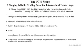 Stroke. 2001;32:891-897
Estratificar el riesgo de los pacientes al ingreso con respecto a la mortalidad a los 30 días.
• 5 variables clínicas y radiológicas (Puntaje de 0-6)
• Registro de pacientes con HIC durante 1997 a 1998 en 2 centros en USA
• n= 152
• Los predictores de mortalidad se identificaron con regresión logística.
• Se desarrolló una escala donde se ponderaron los predictores independientes de mortalidad
basados ​​en la fuerza de asociación.
oICH score
 