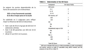 Se asignan los puntos dependientdo de la
fuerza de asociacion con el descenlace.
GCS= el mas fueremente asociado.
Se le dio el mayor peso en la escala
Se subdivido en 3 subgrupos para reflejar
mejor la influencia del GCS en descenlace.
• Solo 1 pte de 35 en el grupo de GCS de 3-4
sobrevivió a 30 dias
• Solo 5 de 60 pacientes con GCS de 13-15
murieron.
• 28 de 57 con FCS 5-12 mureron.
 
