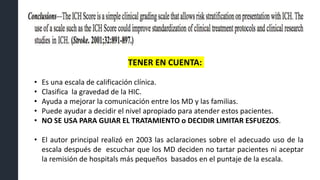 • Es una escala de calificación clínica.
• Clasifica la gravedad de la HIC.
• Ayuda a mejorar la comunicación entre los MD y las familias.
• Puede ayudar a decidir el nivel apropiado para atender estos pacientes.
• NO SE USA PARA GUIAR EL TRATAMIENTO o DECIDIR LIMITAR ESFUEZOS.
• El autor principal realizó en 2003 las aclaraciones sobre el adecuado uso de la
escala después de escuchar que los MD deciden no tartar pacientes ni aceptar
la remisión de hospitals más pequeños basados en el puntaje de la escala.
TENER EN CUENTA:
 