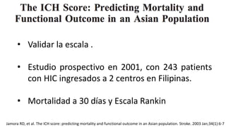 Jamora RD, et al. The ICH score: predicting mortality and functional outcome in an Asian population. Stroke. 2003 Jan;34(1):6-7
• Validar la escala .
• Estudio prospectivo en 2001, con 243 patients
con HIC ingresados a 2 centros en Filipinas.
• Mortalidad a 30 días y Escala Rankin
 