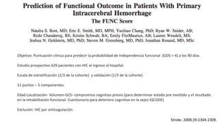 Stroke. 2008;39:2304-2309.
Objetivo: Puntuación clínica para predecir la probabilidad de Independencia funcional (GOS > 4) a los 90 días.
Estudio prospectivo 629 pacientes con HIC al ingreso al hospital.
Escala de estratificación (2/3 de la cohorte) y validación (1/3 de la cohorte)
11 puntos – 5 componentes.
Edad-Localización- Volumen-GCS- compromiso cognitivo previo (para determinar estado pre morbido y el resultado
en la rehabilitación funcional- Cuestionario para deterioro cognitivo en la vejez IQCODE)
Exclusión: HIC por anticogulación.
 