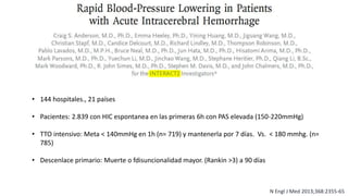N Engl J Med 2013;368:2355-65
• 144 hospitales., 21 países
• Pacientes: 2.839 con HIC espontanea en las primeras 6h con PAS elevada (150-220mmHg)
• TTO intensivo: Meta < 140mmHg en 1h (n= 719) y mantenerla por 7 días. Vs. < 180 mmhg. (n=
785)
• Descenlace primario: Muerte o fdisuncionalidad mayor. (Rankin >3) a 90 días
 