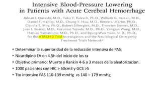 • Determinar la superioridad de la reducción intensiva de PAS.
• Nicardipino EV en 4.5h del inicio de los sx
• Objetivo primario: Muerte y Rankin 4-6 a 3 meses de la aleatorizacion.
• 1000 pacientes con HIC > 60cm3 y GCS >5
• Tto intensivo PAS 110-139 mmHg vs 140 – 179 mmHg
 