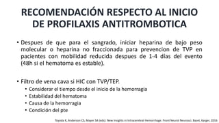• Despues de que para el sangrado, iniciar heparina de bajo peso
molecular o heparina no fraccionada para prevencion de TVP en
pacientes con mobilidad reducida despues de 1-4 días del evento
(48h si el hematoma es estable).
• Filtro de vena cava si HIC con TVP/TEP.
• Considerar el tiempo desde el inicio de la hemorragia
• Estabilidad del hematoma
• Causa de la hemorragia
• Condición del pte
RECOMENDACIÓN RESPECTO AL INICIO
DE PROFILAXIS ANTITROMBOTICA
Toyoda K, Anderson CS, Mayer SA (eds): New Insights in Intracerebral Hemorrhage. Front Neurol Neurosci. Basel, Karger, 2016
 