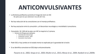 ANTICONVULSIVANTES
• La fenitoina profilactica aumenta el riesgo de morir en HIC
- No aplica para los que sobreviven mas alla del 5 día.
• No hay reducción de las convulsiones con el manejo profilaxtico.
• No hay asociacion entre la convulsión y el descenlace neurologico o mortalidad si convulsiona.
• Convulsión: 10- 16% de los ptes con HIC la mayoria la 1 semana.
• Factores de Riesgo para epilepsia:
• Severidad de la hemorragia
• Localización cortical - lobar
• Convulsión inicial tardia.
• Pedir EEG si hay cambio en el estado menta no explicado por la gravedad de la lesión.
• Si se identifica convulsion en EEG dejar anticonvulsivante.
Passero et al., 2002, Vespa et al., 2003; Mullen et al., 2013, Messe et al., 2009, Naidech et al.,2009b
 