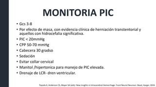 MONITORIA PIC
• Gcs 3-8
• Por efecto de masa, con evidencia clínica de herniación transtentorial y
aquellos con hidrocefalia significativa.
• PIC < 20mmHg
• CPP 50-70 mmHg
• Cabecera 30 gradso
• Sedación
• Evitar collar cervical
• Manitol /hipertonica para manejo de PIC elevada.
• Drenaje de LCR- dren ventricular.
Toyoda K, Anderson CS, Mayer SA (eds): New Insights in Intracerebral Hemorrhage. Front Neurol Neurosci. Basel, Karger, 2016
 