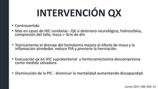 INTERVENCIÓN QX
• Controvertido
• Más en casos de HIC cerebelar.- QX si deterioro neurológico, hidrocefalia,
compresión del tallo, masa > 3cm de dm
• Teoricamente el drenaje del hematoma mejora el efecto de masa y la
inflamacion alrededor, reduce PIA y previene la herniación.
• Evacuación qx en HIC supratentorial y hemicraniectomia descompresiva
como medida salvadora.
• Disminución de la PIC - disminuir la mortalidad aumentando discapacidad.
Lancet 2017; 389: 603–11
 