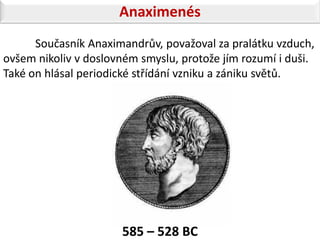 Anaximenés
      Současník Anaximandrův, považoval za pralátku vzduch,
ovšem nikoliv v doslovném smyslu, protože jím rozumí i duši.
Také on hlásal periodické střídání vzniku a zániku světů.




                      585 – 528 BC
 