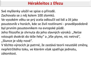 Hérakleitos z Efezu
Své myšlenky uložil ve spise o přírodě.
Zachovalo se z něj kolem 100 zlomků.
Ve vysokém věku se prý zcela odloučil od lidí a žil jako
poustevník v horách, kde se živil rostlinami - pravděpodobně
byl prvním poustevníkem na evropské půdě.
Jeho filozofie je shrnuta do jeho slavných výroků: „Nelze
vstoupit dvakrát do téže řeky“ a „Vše plyne, nic netrvá“,
„Slunce je vždy nové“.
V těchto výrocích je patrné, že zastává teorii neustálé změny,
nepřetržitého toku, ve kterém však spatřuje jednotu,
zákonitost.
 