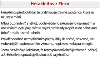 Hérakleitos z Efezu
Hérakleitos předpokládal, že pralátkou je zřejmě substance, která se
neustále mění.
Mluví o „praohni“, z něhož, podle věčného zákona jeho vzplanutím a
uhasínáním vystupuje svět se svými protiklady a opět se do něho vrací
(oheň - moře - země - oheň).
Pravděpodobně nemyslí těmito pojmy látky skutečné, doslovné, ale
v obecnějším a přeneseném významu, např. ve smyslu pra-energie.
Tomu nasvědčuje i okolnost, že tento původní oheň je zároveň božský
a že Hérakleitos považuje lidskou duši za jeho část.
 