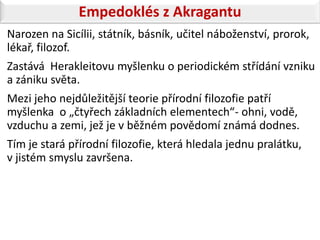 Empedoklés z Akragantu
Narozen na Sicílii, státník, básník, učitel náboženství, prorok,
lékař, filozof.
Zastává Herakleitovu myšlenku o periodickém střídání vzniku
a zániku světa.
Mezi jeho nejdůležitější teorie přírodní filozofie patří
myšlenka o „čtyřech základních elementech“- ohni, vodě,
vzduchu a zemi, jež je v běžném povědomí známá dodnes.
Tím je stará přírodní filozofie, která hledala jednu pralátku,
v jistém smyslu završena.
 