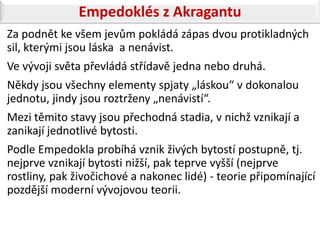 Empedoklés z Akragantu
Za podnět ke všem jevům pokládá zápas dvou protikladných
sil, kterými jsou láska a nenávist.
Ve vývoji světa převládá střídavě jedna nebo druhá.
Někdy jsou všechny elementy spjaty „láskou“ v dokonalou
jednotu, jindy jsou roztrženy „nenávistí“.
Mezi těmito stavy jsou přechodná stadia, v nichž vznikají a
zanikají jednotlivé bytosti.
Podle Empedokla probíhá vznik živých bytostí postupně, tj.
nejprve vznikají bytosti nižší, pak teprve vyšší (nejprve
rostliny, pak živočichové a nakonec lidé) - teorie připomínající
pozdější moderní vývojovou teorii.
 