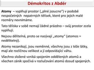 Démokritos z Abdér
Atomy – vyplňují prostor („plné jsoucno“) v podobě
nespočetných nepatrných tělísek, které pro jejich malé
rozměry nevnímáme.
Tato tělíska v sobě nemají žádné prázdno – svůj prostor zcela
vyplňují.
Nejsou dělitelná, proto se nazývají „atomy“ (atomos =
nedělitelný).
Atomy nezanikají, jsou neměnné, všechny jsou z téže látky,
mají ale rozličnou velikost a jí odpovídající váhu.
Všechno složené vzniká spojením oddělených atomů a
všechen zánik spočívá v rozlučování atomů dosud spojených.
 