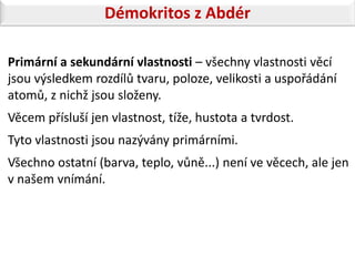 Démokritos z Abdér

Primární a sekundární vlastnosti – všechny vlastnosti věcí
jsou výsledkem rozdílů tvaru, poloze, velikosti a uspořádání
atomů, z nichž jsou složeny.
Věcem přísluší jen vlastnost, tíže, hustota a tvrdost.
Tyto vlastnosti jsou nazývány primárními.
Všechno ostatní (barva, teplo, vůně...) není ve věcech, ale jen
v našem vnímání.
 