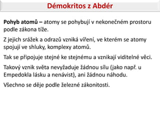 Démokritos z Abdér
Pohyb atomů – atomy se pohybují v nekonečném prostoru
podle zákona tíže.
Z jejich srážek a odrazů vzniká víření, ve kterém se atomy
spojují ve shluky, komplexy atomů.
Tak se připojuje stejné ke stejnému a vznikají viditelné věci.
Takový vznik světa nevyžaduje žádnou sílu (jako např. u
Empedokla lásku a nenávist), ani žádnou náhodu.
Všechno se děje podle železné zákonitosti.
 