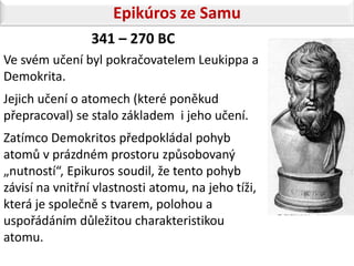 Epikúros ze Samu
                 341 – 270 BC
Ve svém učení byl pokračovatelem Leukippa a
Demokrita.
Jejich učení o atomech (které poněkud
přepracoval) se stalo základem i jeho učení.
Zatímco Demokritos předpokládal pohyb
atomů v prázdném prostoru způsobovaný
„nutností“, Epikuros soudil, že tento pohyb
závisí na vnitřní vlastnosti atomu, na jeho tíži,
která je společně s tvarem, polohou a
uspořádáním důležitou charakteristikou
atomu.
 