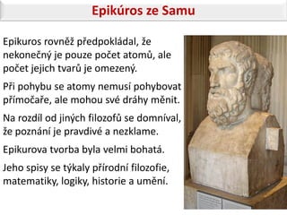 Epikúros ze Samu

Epikuros rovněž předpokládal, že
nekonečný je pouze počet atomů, ale
počet jejich tvarů je omezený.
Při pohybu se atomy nemusí pohybovat
přímočaře, ale mohou své dráhy měnit.
Na rozdíl od jiných filozofů se domníval,
že poznání je pravdivé a nezklame.
Epikurova tvorba byla velmi bohatá.
Jeho spisy se týkaly přírodní filozofie,
matematiky, logiky, historie a umění.
 