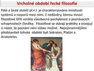 Vrcholné období řecké filozofie
Páté a šesté století př.n.l. je charakterizováno mnohostí
systémů a rozporů mezi nimi. Z nedůvěry, kterou mnozí
filozofové šířili vznikla všeobecná pochybnost o poznávacích
schopnostech člověka. Filozofové se stávají praktiky a osvojují
si názor, že poznání není vůbec možné. Nejvýznamnějšími
představiteli tohoto období byli Sokrates, Platón a
Aristoteles.
 
