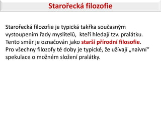 Starořecká filozofie

Starořecká filozofie je typická takřka současným
vystoupením řady myslitelů, kteří hledají tzv. pralátku.
Tento směr je označován jako starší přírodní filosofie.
Pro všechny filozofy té doby je typické, že užívají „naivní“
spekulace o možném složení pralátky.
 