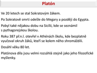 Platón
Ve 20 letech se stal Sokratovým žákem.
Po Sokratově smrti odešle do Megary a později do Egypta.
Pobyl také nějakou dobu na Sicílii, kde se seznámil
s pythagorejskou školou.
Roku 387 př.n.l. otevřel v Athénách školu, kde bezplatně
vyučoval okruh žáků, kteří se kolem něho shromáždili.
Dosáhl věku 80 let.
Platónova díla jsou velmi rozsáhlá stejně jako jeho filozofické
myšlenky.
 