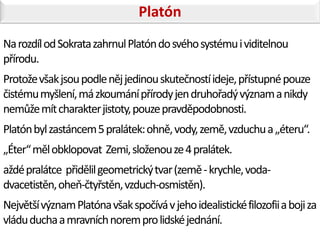 Platón
Na rozdíl od Sokrata zahrnul Platón do svého systému i viditelnou
přírodu.
Protože však jsou podle něj jedinou skutečností ideje, přístupné pouze
čistému myšlení, má zkoumání přírody jen druhořadý význam a nikdy
nemůže mít charakter jistoty, pouze pravděpodobnosti.
Platón byl zastáncem 5 pralátek: ohně, vody, země, vzduchu a „éteru“.
„Éter“ měl obklopovat Zemi, složenou ze 4 pralátek.
aždé pralátce přidělil geometrický tvar (země - krychle, voda-
dvacetistěn, oheň-čtyřstěn, vzduch-osmistěn).
Největší význam Platóna však spočívá v jeho idealistické filozofii a boji za
vládu ducha a mravních norem pro lidské jednání.
 