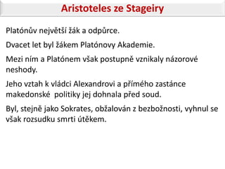 Aristoteles ze Stageiry
Platónův největší žák a odpůrce.
Dvacet let byl žákem Platónovy Akademie.
Mezi ním a Platónem však postupně vznikaly názorové
neshody.
Jeho vztah k vládci Alexandrovi a přímého zastánce
makedonské politiky jej dohnala před soud.
Byl, stejně jako Sokrates, obžalován z bezbožnosti, vyhnul se
však rozsudku smrti útěkem.
 