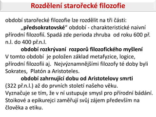 Rozdělení starořecké filozofie
období starořecké filozofie lze rozdělit na tři části:
       „předsokratovské“ období - charakteristické naivní
přírodní filozofií. Spadá zde perioda zhruba od roku 600 př.
n.l. do 400 př.n.l.
       období rozkrývaní rozporů filozofického myšlení
V tomto období je položen základ metafyzice, logice,
přírodní filozofii aj. Nejvýznamnějšími filozofy té doby byli
Sokrates, Platón a Aristoteles.
       období zahrnující dobu od Aristotelovy smrti
(322 př.n.l.) až do prvních století našeho věku.
Vyznačuje se tím, že v ní ustupuje smysl pro přírodní bádání.
Stoikové a epikurejci zaměřují svůj zájem především na
člověka a etiku.
 