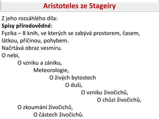 Aristoteles ze Stageiry
Z jeho rozsáhlého díla:
Spisy přírodovědné:
Fyzika – 8 knih, ve kterých se zabývá prostorem, časem,
látkou, příčinou, pohybem.
Načrtává obraz vesmíru.
O nebi,
       O vzniku a zániku,
              Meteorologie,
                    O živých bytostech
                           O duši,
                                 O vzniku živočichů,
                                       O chůzi živočichů,
       O zkoumání živočichů,
              O částech živočichů.
 