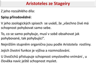 Aristoteles ze Stageiry
Z jeho rozsáhlého díla:
Spisy přírodovědné:
V jeho zoologických spisech se uvádí, že „všechno živé má
schopnost pohybovat samo sebe.
To, co se samo pohybuje, musí v sobě obsahovat jak
pohybované, tak pohybující“.
Nejnižším stupněm organična jsou podle Aristotela rostliny.
Jejich životní funkce je výživa a rozmnožování.
U živočichů přistupuje schopnost smyslového vnímání , u
člověka navíc ještě schopnost myslet.
 