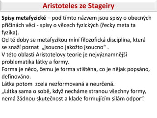 Aristoteles ze Stageiry
Spisy metafyzické – pod tímto názvem jsou spisy o obecných
příčinách věcí - spisy o věcech fyzických (řecky meta ta
fyzika).
Od té doby se metafyzikou míní filozofická disciplina, která
se snaží poznat „jsoucno jakožto jsoucno“ .
V této oblasti Aristotelovy teorie je nejvýznamnější
problematika látky a formy.
Forma je něco, čemu je forma vtištěna, co je nějak popsáno,
definováno.
Látka potom zcela nezformovaná a neurčená.
„Látka sama o sobě, když necháme stranou všechny formy,
nemá žádnou skutečnost a klade formujícím silám odpor“.
 