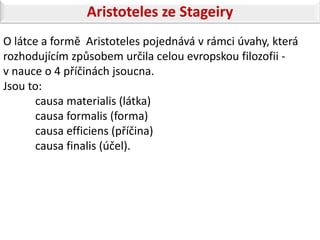 Aristoteles ze Stageiry
O látce a formě Aristoteles pojednává v rámci úvahy, která
rozhodujícím způsobem určila celou evropskou filozofii -
v nauce o 4 příčinách jsoucna.
Jsou to:
      causa materialis (látka)
      causa formalis (forma)
      causa efficiens (příčina)
      causa finalis (účel).
 