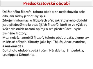 Předsokratovské období
Od žádného filozofa tohoto období se nedochovalo celé
dílo, ani žádný jednotlivý spis.
Zdrojem informací o filozofech předsokratovského období
jsou především díla pozdějších filozofů, kteří se ve výkladu
svých vlastních názorů opírají o své předchůdce - výše
zmíněné filozofy.
Mezi nejvýznamnější filozofy tohoto období zařazujeme tzv.
Milétské přírodní filozofy, jako byli Thálés, Anaximandros,
a Anaximédés.
Do tohoto období spadá i učení Hérakleita, Empedokla,
Leukippa a Démokrita.
 