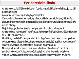 Peripatetická škola
Aristoteles založil školu Lykeion (peripatetická škola – diskutuje se při
procházkách).
Základní formou výuky byly přednášky.
Členové školy se systematicky věnovali i shromažďování, třídění a
zkoumání empirického materiálu (jak přírodnin, tak i písemností) pro
různé obory.
Největší popularitu získala peripatetická škola pod vedením
Aristotelova nástupce Theofrasta, kdy se prý přednášek zúčastňovalo
až 2 000 posluchačů.
U většiny badatelů peripatetické školy převažoval zájem o empirické
výzkumy nad vlastní filosofií; tato tendence ještě zesílila, když vedení
školy převzal po Theofrastovi Stratón z Lampsaku.
Nové podněty k rozvoji peripatetické filozofie dalo v 1. stol. př. n. l.
souborné vydání Aristotelových spisů Androníkem Rhodským.
V roce 529 byla peripatetická škola císařským výnosem zrušena.
 