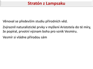Stratón z Lampsaku


Věnoval se především studiu přírodních věd.
Zvýraznil naturalistické prvky v myšlení Aristotela do té míry,
že popíral, prvotní význam boha pro vznik Vesmíru.
Vesmír si vládne přírodou sám
 