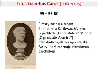Titus Lucretius Carus [Lukrécius]

           99 – 55 BC

           Římský básník a filosof
           Jeho poema De Rerum Natura
           (v překladu „O podstatě věcí" nebo
           „O podstatě Vesmíru")
           předkládá myšlenky epikurejské
           fyziky, která zahrnuje atomismus i
           psychologii
 