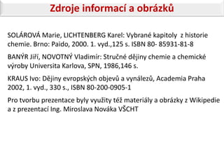 Zdroje informací a obrázků

SOLÁROVÁ Marie, LICHTENBERG Karel: Vybrané kapitoly z historie
chemie. Brno: Paido, 2000. 1. vyd.,125 s. ISBN 80- 85931-81-8
BANÝR Jiří, NOVOTNÝ Vladimír: Stručné dějiny chemie a chemické
výroby Universita Karlova, SPN, 1986,146 s.
KRAUS Ivo: Dějiny evropských objevů a vynálezů, Academia Praha
2002, 1. vyd., 330 s., ISBN 80-200-0905-1
Pro tvorbu prezentace byly využity též materiály a obrázky z Wikipedie
a z prezentací Ing. Miroslava Nováka VŠCHT
 