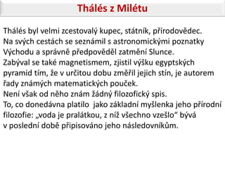 Thálés z Milétu
Thálés byl velmi zcestovalý kupec, státník, přírodovědec.
Na svých cestách se seznámil s astronomickými poznatky
Východu a správně předpověděl zatmění Slunce.
Zabýval se také magnetismem, zjistil výšku egyptských
pyramid tím, že v určitou dobu změřil jejich stín, je autorem
řady známých matematických pouček.
Není však od něho znám žádný filozofický spis.
To, co donedávna platilo jako základní myšlenka jeho přírodní
filozofie: „voda je pralátkou, z níž všechno vzešlo“ bývá
v poslední době připisováno jeho následovníkům.
 